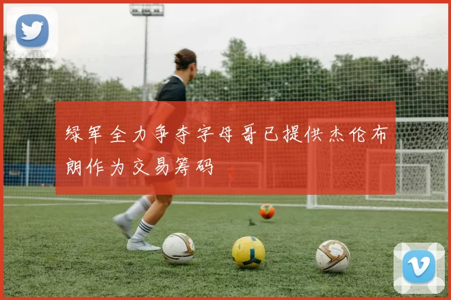 绿军全力争夺字母哥已提供杰伦布朗作为交易筹码