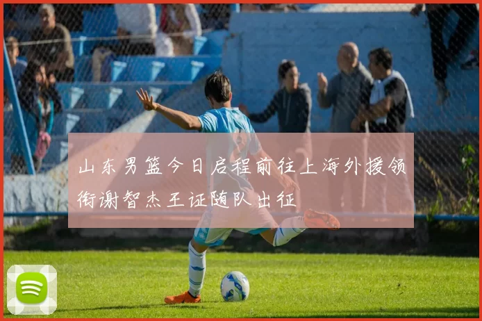 山东男篮今日启程前往上海外援领衔谢智杰王证随队出征