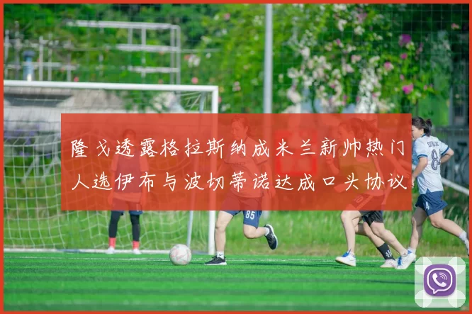 隆戈透露格拉斯纳成米兰新帅热门人选伊布与波切蒂诺达成口头协议