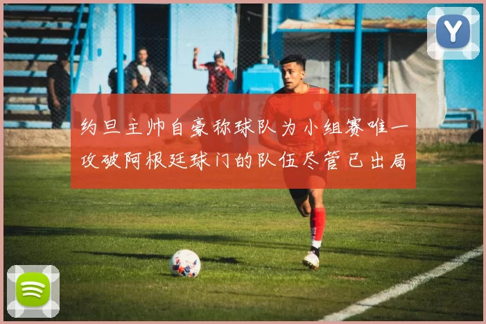 约旦主帅自豪称球队为小组赛唯一攻破阿根廷球门的队伍尽管已出局