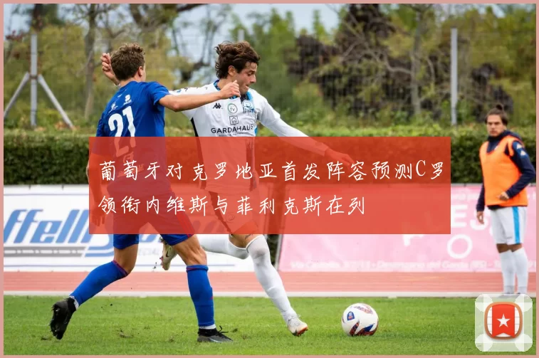 葡萄牙对克罗地亚首发阵容预测C罗领衔内维斯与菲利克斯在列