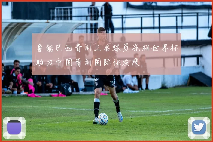 鲁能巴西青训三名球员亮相世界杯助力中国青训国际化发展