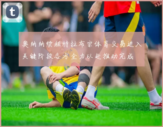 奥纳纳续租特拉布宗体育交易进入关键阶段各方全力以赴推动完成