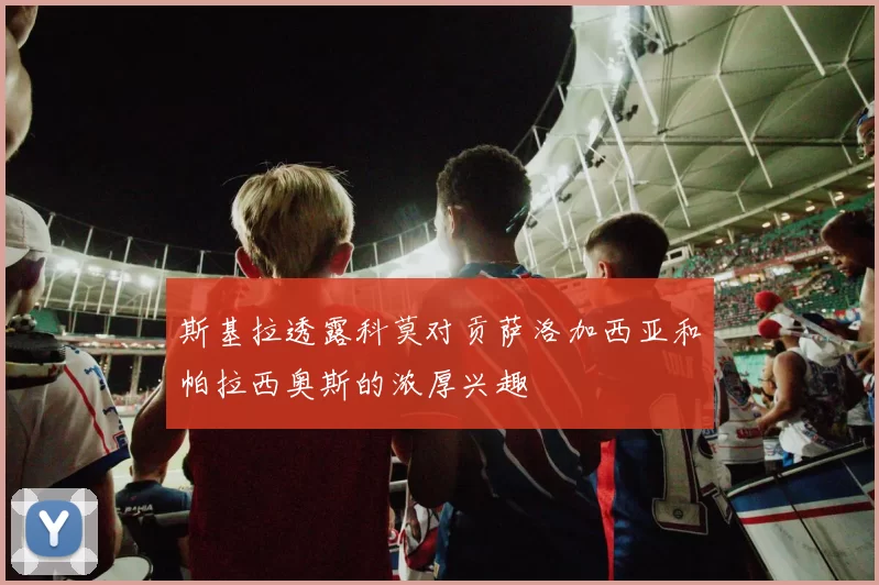 斯基拉透露科莫对贡萨洛加西亚和帕拉西奥斯的浓厚兴趣