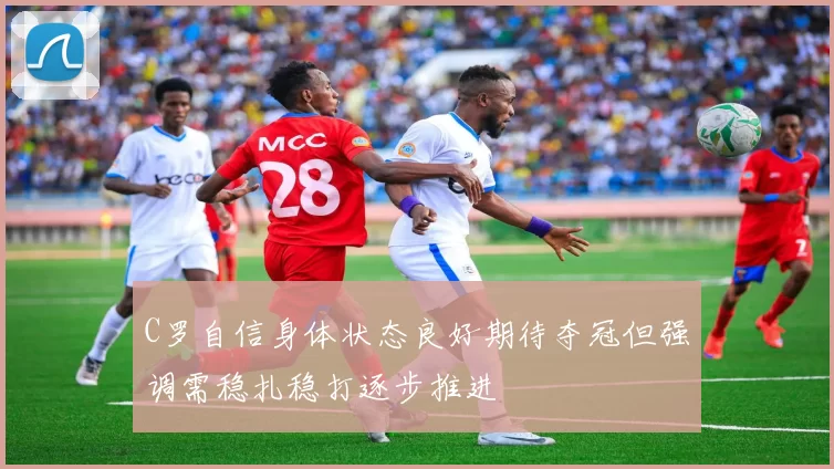 C罗自信身体状态良好期待夺冠但强调需稳扎稳打逐步推进