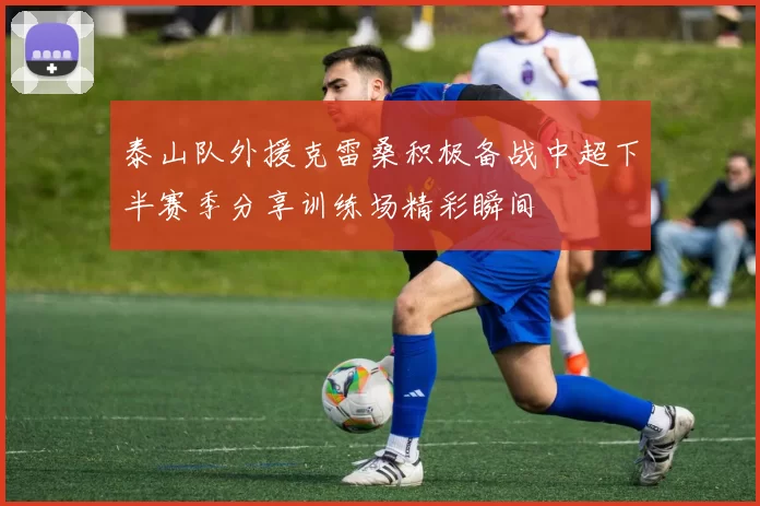 泰山队外援克雷桑积极备战中超下半赛季分享训练场精彩瞬间