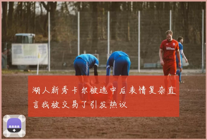 湖人新秀卡尔被选中后表情复杂直言我被交易了引发热议