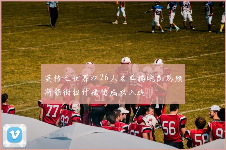 英格兰世界杯26人名单揭晓凯恩赖斯领衔拉什福德成功入选