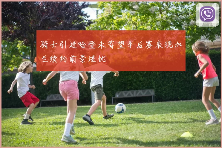 骑士引进哈登未寄望季后赛表现加兰续约前景堪忧