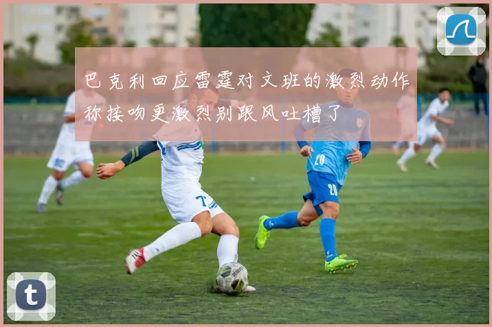 巴克利回应雷霆对文班的激烈动作称接吻更激烈别跟风吐槽了