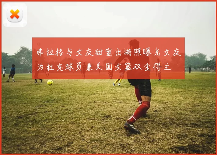 弗拉格与女友甜蜜出游照曝光女友为杜克球员兼美国女篮双金得主