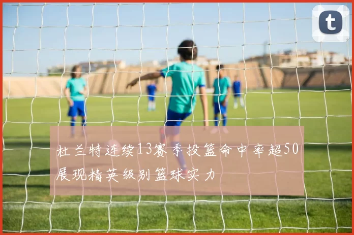 杜兰特连续13赛季投篮命中率超50展现精英级别篮球实力
