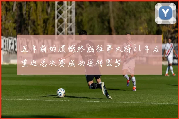 五年前的遗憾终成往事大桥21年后重返总决赛成功逆转圆梦