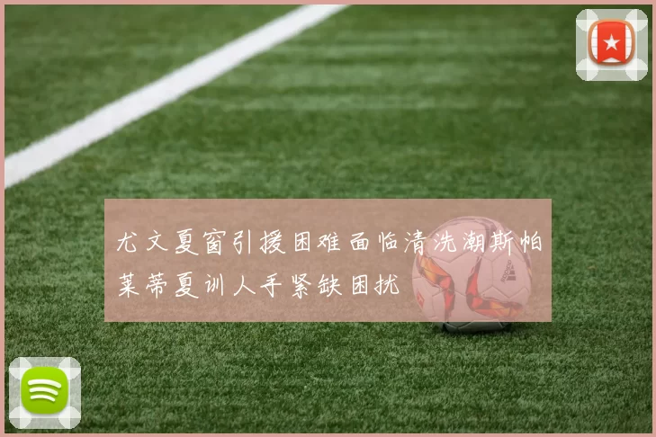 尤文夏窗引援困难面临清洗潮斯帕莱蒂夏训人手紧缺困扰