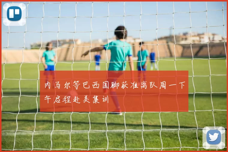 内马尔等巴西国脚获准离队周一下午启程赴美集训