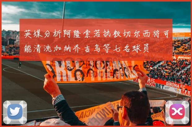 英媒分析阿隆索若执教切尔西将可能清洗加纳乔吉乌等七名球员