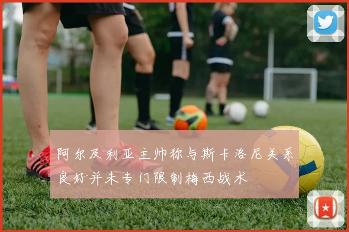 阿尔及利亚主帅称与斯卡洛尼关系良好并未专门限制梅西战术