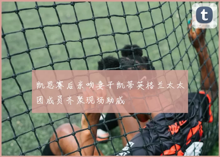 凯恩赛后亲吻妻子凯蒂英格兰太太团成员齐聚现场助威