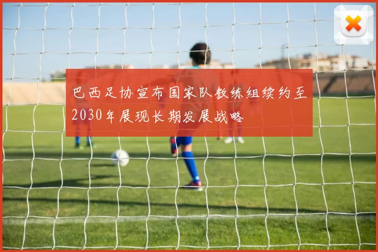 巴西足协宣布国家队教练组续约至2030年展现长期发展战略
