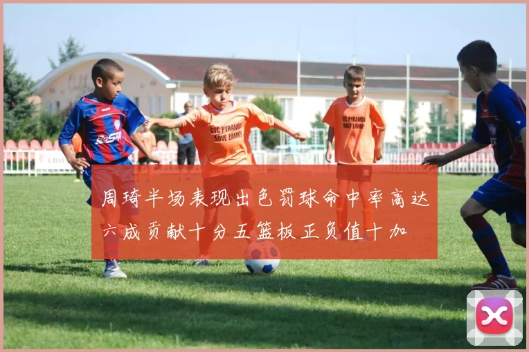 周琦半场表现出色罚球命中率高达六成贡献十分五篮板正负值十加