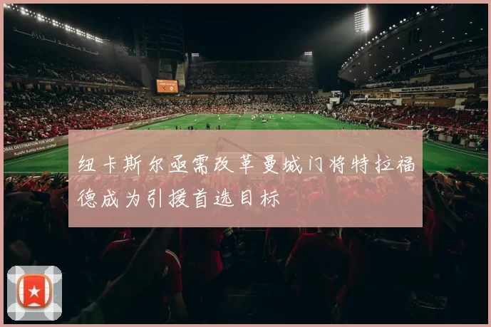 纽卡斯尔亟需改革曼城门将特拉福德成为引援首选目标
