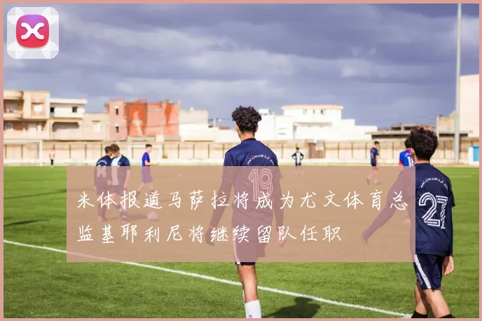 米体报道马萨拉将成为尤文体育总监基耶利尼将继续留队任职